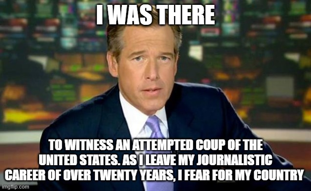 He didn't actually say this, but he might have well said it | I WAS THERE; TO WITNESS AN ATTEMPTED COUP OF THE UNITED STATES. AS I LEAVE MY JOURNALISTIC CAREER OF OVER TWENTY YEARS, I FEAR FOR MY COUNTRY | image tagged in memes,brian williams was there | made w/ Imgflip meme maker