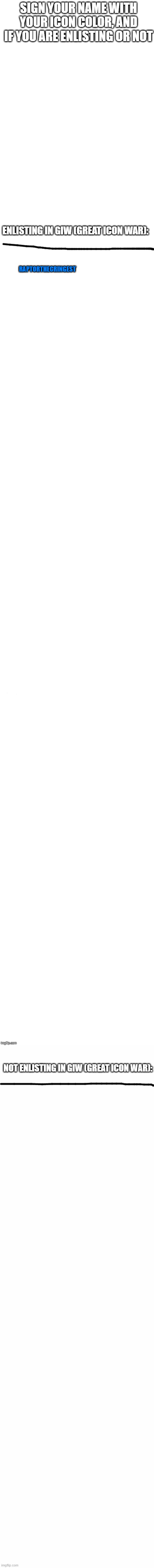 sign. | SIGN YOUR NAME WITH YOUR ICON COLOR, AND IF YOU ARE ENLISTING OR NOT; ENLISTING IN GIW (GREAT ICON WAR):; RAPTORTHECRINGEST; NOT ENLISTING IN GIW (GREAT ICON WAR): | image tagged in long white template | made w/ Imgflip meme maker