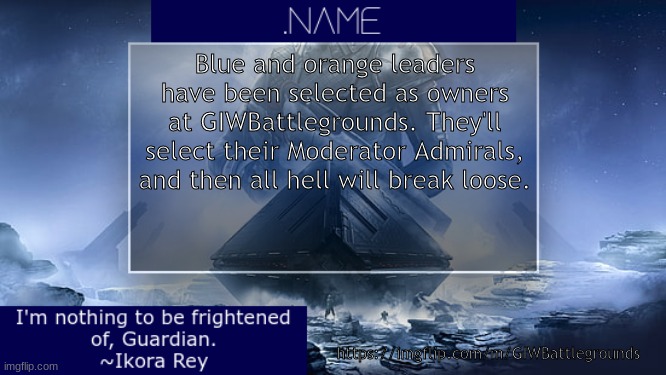 .name Ikora Rey Announcement Temp | Blue and orange leaders have been selected as owners at GIWBattlegrounds. They'll select their Moderator Admirals, and then all hell will break loose. https://imgflip.com/m/GIWBattlegrounds | image tagged in name ikora rey announcement temp | made w/ Imgflip meme maker