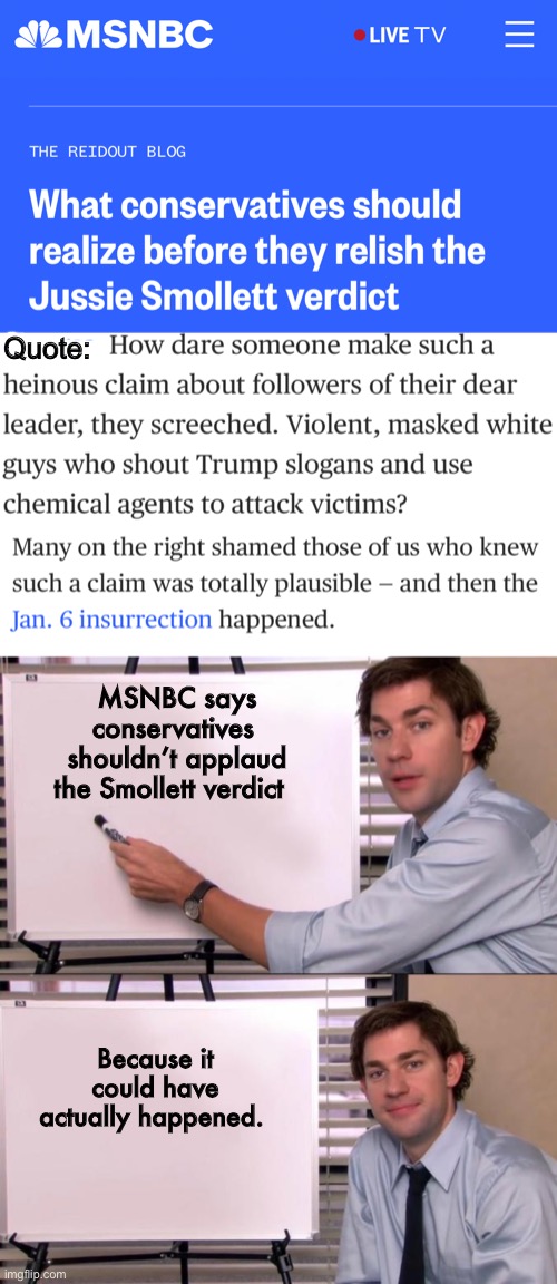 So is Jussie innocent because such an attack was plausible? | Quote:; MSNBC says conservatives  shouldn’t applaud the Smollett verdict; Because it could have actually happened. | image tagged in jim halpert explains,memes,politics lol | made w/ Imgflip meme maker