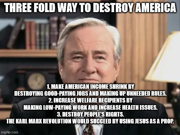 Jerry Falwell/Moral Majority and Marxism. | THREE FOLD WAY TO DESTROY AMERICA; 1. MAKE AMERICAN INCOME SHRINK BY DESTROYING GOOD-PAYING JOBS AND MAKING UP UNNEEDED RULES.
2. INCREASE WELFARE RECIPIENTS BY MAKING LOW-PAYING WORK AND INCREASE HEALTH ISSUES.
3. DESTROY PEOPLE'S RIGHTS.
THE KARL MARX REVOLUTION WOULD SUCCEED BY USING JESUS AS A PROP. | image tagged in karl marx,moral majority,donald trump,jerry falwell,fools,1980s | made w/ Imgflip meme maker