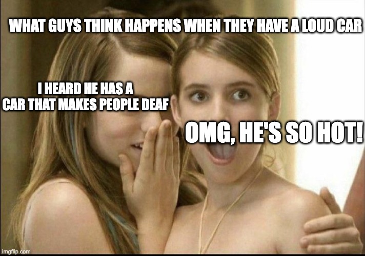 In your dreams | WHAT GUYS THINK HAPPENS WHEN THEY HAVE A LOUD CAR; I HEARD HE HAS A CAR THAT MAKES PEOPLE DEAF; OMG, HE'S SO HOT! | image tagged in girls whispering | made w/ Imgflip meme maker