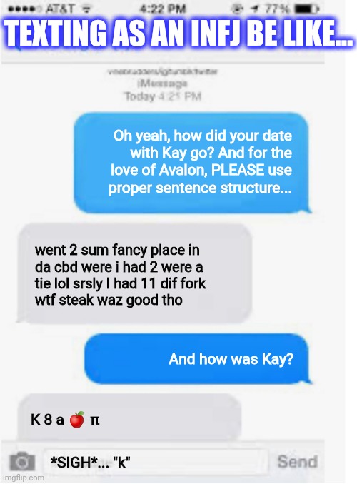 Texting as an INFJ be like... | TEXTING AS AN INFJ BE LIKE... Oh yeah, how did your date
with Kay go? And for the
love of Avalon, PLEASE use
proper sentence structure... went 2 sum fancy place in
da cbd were i had 2 were a
tie lol srsly I had 11 dif fork
wtf steak waz good tho; And how was Kay? K 8 a 🍎 π; *SIGH*... "k" | image tagged in blank text conversation | made w/ Imgflip meme maker