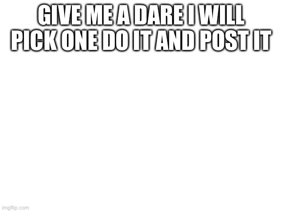 Dare | GIVE ME A DARE I WILL PICK ONE DO IT AND POST IT | image tagged in blank white template | made w/ Imgflip meme maker