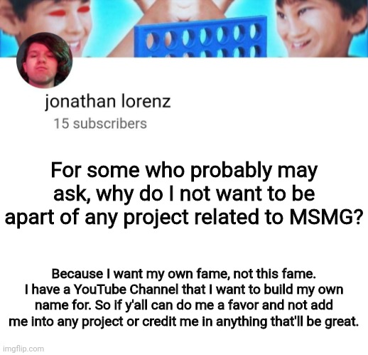 jonathan lorenz temp | For some who probably may ask, why do I not want to be apart of any project related to MSMG? Because I want my own fame, not this fame. I have a YouTube Channel that I want to build my own name for. So if y'all can do me a favor and not add me into any project or credit me in anything that'll be great. | image tagged in jonathan lorenz temp | made w/ Imgflip meme maker