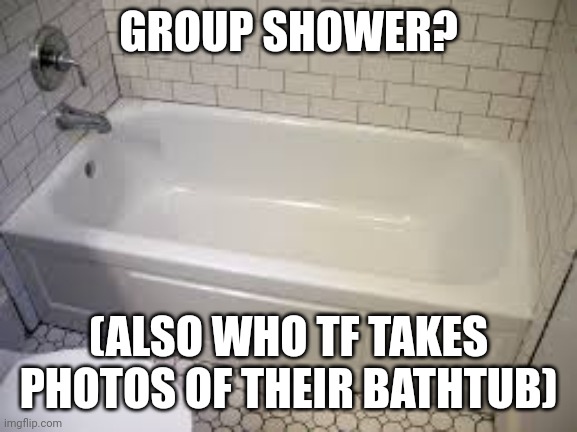 Bathtub | GROUP SHOWER? (ALSO WHO TF TAKES PHOTOS OF THEIR BATHTUB) | image tagged in bathtub | made w/ Imgflip meme maker