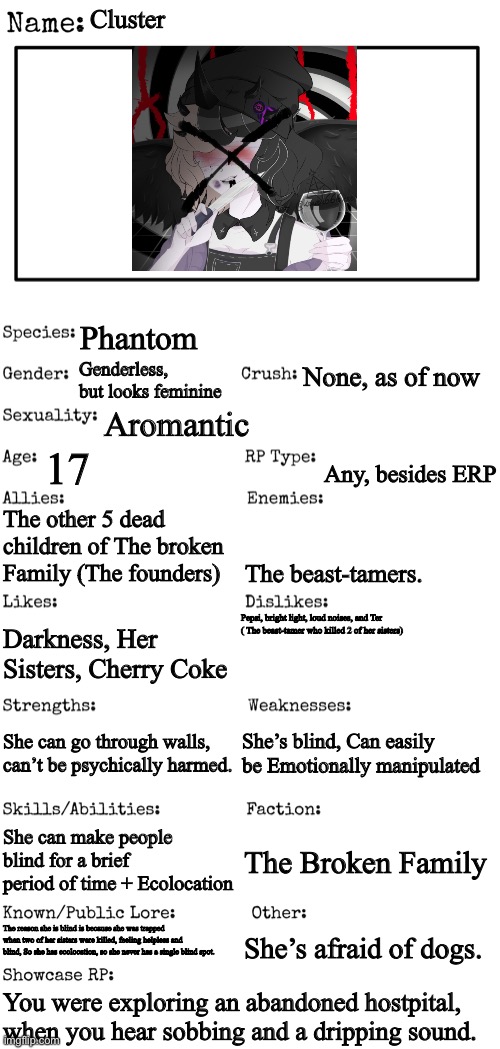 No joke OC’s | Cluster; Phantom; None, as of now; Genderless, but looks feminine; Aromantic; 17; Any, besides ERP; The other 5 dead children of The broken Family (The founders); The beast-tamers. Pepsi, bright light, loud noises, and Ter ( The beast-tamer who killed 2 of her sisters); Darkness, Her Sisters, Cherry Coke; She’s blind, Can easily be Emotionally manipulated; She can go through walls, can’t be psychically harmed. She can make people blind for a brief period of time + Ecolocation; The Broken Family; She’s afraid of dogs. The reason she is blind is because she was trapped when two of her sisters were killed, feeling helpless and blind, So she has ecolocation, so she never has a single blind spot. You were exploring an abandoned hostpital, when you hear sobbing and a dripping sound. | image tagged in new oc showcase for rp stream | made w/ Imgflip meme maker
