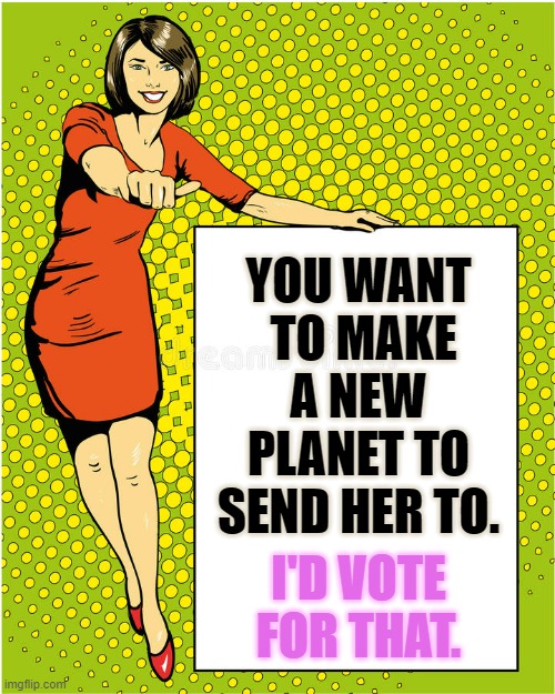 I'D VOTE FOR THAT. YOU WANT  TO MAKE A NEW PLANET TO SEND HER TO. | made w/ Imgflip meme maker