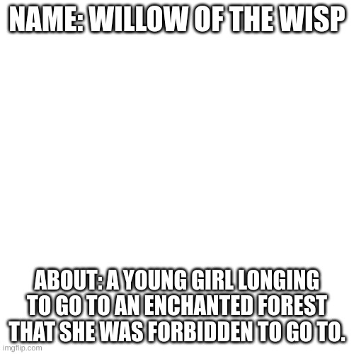 https://musiclab.chromeexperiments.com/Song-Maker/song/5970101930557440 | NAME: WILLOW OF THE WISP; ABOUT: A YOUNG GIRL LONGING TO GO TO AN ENCHANTED FOREST THAT SHE WAS FORBIDDEN TO GO TO. | image tagged in memes,blank transparent square | made w/ Imgflip meme maker