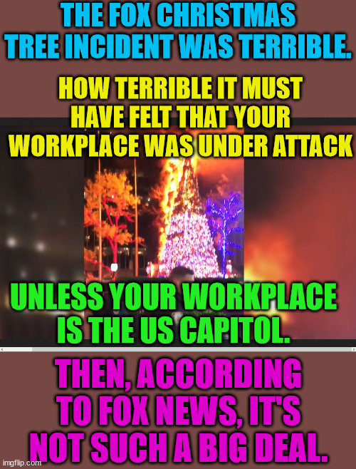 Fox News Hypocrisy. | THE FOX CHRISTMAS TREE INCIDENT WAS TERRIBLE. HOW TERRIBLE IT MUST HAVE FELT THAT YOUR WORKPLACE WAS UNDER ATTACK; UNLESS YOUR WORKPLACE IS THE US CAPITOL. THEN, ACCORDING TO FOX NEWS, IT'S NOT SUCH A BIG DEAL. | image tagged in trump lost,thank you brandon,insurrection | made w/ Imgflip meme maker