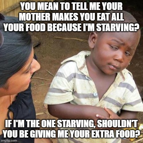 Third World Skeptical Kid Meme | YOU MEAN TO TELL ME YOUR MOTHER MAKES YOU EAT ALL YOUR FOOD BECAUSE I'M STARVING? IF I'M THE ONE STARVING, SHOULDN'T YOU BE GIVING ME YOUR E | image tagged in memes,third world skeptical kid | made w/ Imgflip meme maker