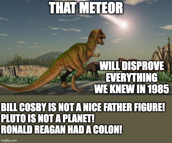 Everything we knew is WrOnG! | THAT METEOR; WILL DISPROVE EVERYTHING WE KNEW IN 1985; BILL COSBY IS NOT A NICE FATHER FIGURE!
PLUTO IS NOT A PLANET!
RONALD REAGAN HAD A COLON! | image tagged in dinosaurs meteor,dinosaurs | made w/ Imgflip meme maker