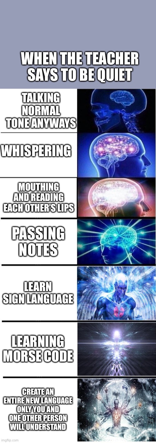 Brain Growing 7 stages | WHEN THE TEACHER SAYS TO BE QUIET; TALKING NORMAL TONE ANYWAYS; WHISPERING; MOUTHING AND READING EACH OTHER’S LIPS; PASSING NOTES; LEARN SIGN LANGUAGE; LEARNING MORSE CODE; CREATE AN ENTIRE NEW LANGUAGE ONLY YOU AND ONE OTHER PERSON WILL UNDERSTAND | image tagged in brain growing 7 stages | made w/ Imgflip meme maker