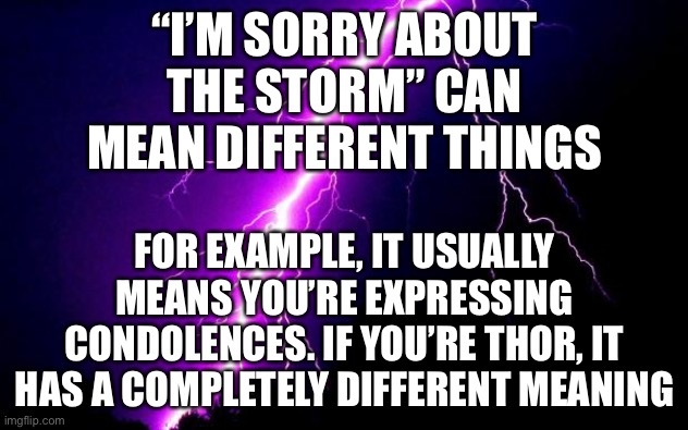 LOL | “I’M SORRY ABOUT THE STORM” CAN MEAN DIFFERENT THINGS; FOR EXAMPLE, IT USUALLY MEANS YOU’RE EXPRESSING CONDOLENCES. IF YOU’RE THOR, IT HAS A COMPLETELY DIFFERENT MEANING | image tagged in lightning,thor,funny,storm | made w/ Imgflip meme maker