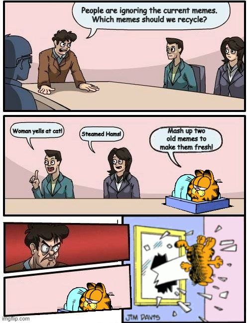 Garfield Angers CEO | People are ignoring the current memes.
Which memes should we recycle? Woman yells at cat! Mash up two old memes to make them fresh! Steamed Hams! | image tagged in garfield,boardroom meeting suggestion | made w/ Imgflip meme maker