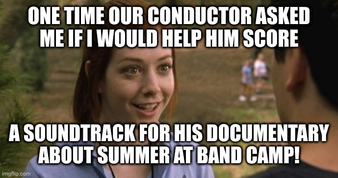 We made beautiful music together | ONE TIME OUR CONDUCTOR ASKED
ME IF I WOULD HELP HIM SCORE; A SOUNDTRACK FOR HIS DOCUMENTARY
ABOUT SUMMER AT BAND CAMP! | image tagged in band camp | made w/ Imgflip meme maker