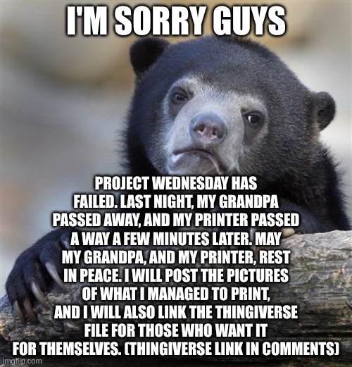 I'm sorry guys. I failed :( | I'M SORRY GUYS; PROJECT WEDNESDAY HAS FAILED. LAST NIGHT, MY GRANDPA PASSED AWAY, AND MY PRINTER PASSED A WAY A FEW MINUTES LATER. MAY MY GRANDPA, AND MY PRINTER, REST IN PEACE. I WILL POST THE PICTURES OF WHAT I MANAGED TO PRINT, AND I WILL ALSO LINK THE THINGIVERSE FILE FOR THOSE WHO WANT IT FOR THEMSELVES. (THINGIVERSE LINK IN COMMENTS) | image tagged in memes,confession bear,project wednsday | made w/ Imgflip meme maker