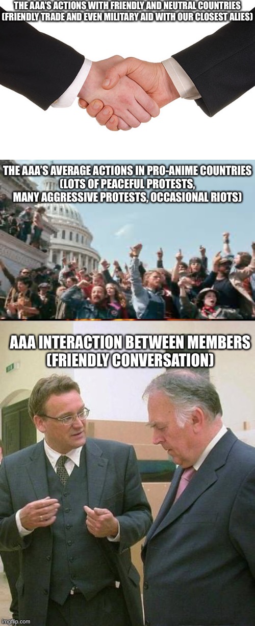 THE AAA’S ACTIONS WITH FRIENDLY AND NEUTRAL COUNTRIES
(FRIENDLY TRADE AND EVEN MILITARY AID WITH OUR CLOSEST ALIES) THE AAA’S AVERAGE ACTION | image tagged in business handshake,anarchy riot,caveman conversation | made w/ Imgflip meme maker