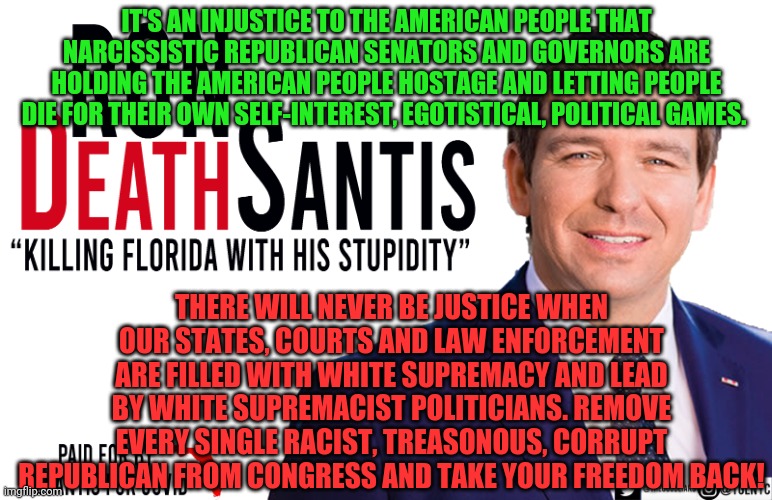 Ron DeSantis | IT'S AN INJUSTICE TO THE AMERICAN PEOPLE THAT NARCISSISTIC REPUBLICAN SENATORS AND GOVERNORS ARE HOLDING THE AMERICAN PEOPLE HOSTAGE AND LETTING PEOPLE DIE FOR THEIR OWN SELF-INTEREST, EGOTISTICAL, POLITICAL GAMES. THERE WILL NEVER BE JUSTICE WHEN OUR STATES, COURTS AND LAW ENFORCEMENT ARE FILLED WITH WHITE SUPREMACY AND LEAD BY WHITE SUPREMACIST POLITICIANS. REMOVE EVERY SINGLE RACIST, TREASONOUS, CORRUPT REPUBLICAN FROM CONGRESS AND TAKE YOUR FREEDOM BACK! | image tagged in ron desantis | made w/ Imgflip meme maker