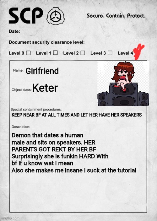 Gf did somthing wrong | Girlfriend; Keter; KEEP NEAR BF AT ALL TIMES AND LET HER HAVE HER SPEAKERS; Demon that dates a human male and sits on speakers. HER PARENTS GOT REKT BY HER BF
Surprisingly she is funkin HARD With bf if u know wat I mean
Also she makes me insane I suck at the tutorial | image tagged in scp document,fnf | made w/ Imgflip meme maker