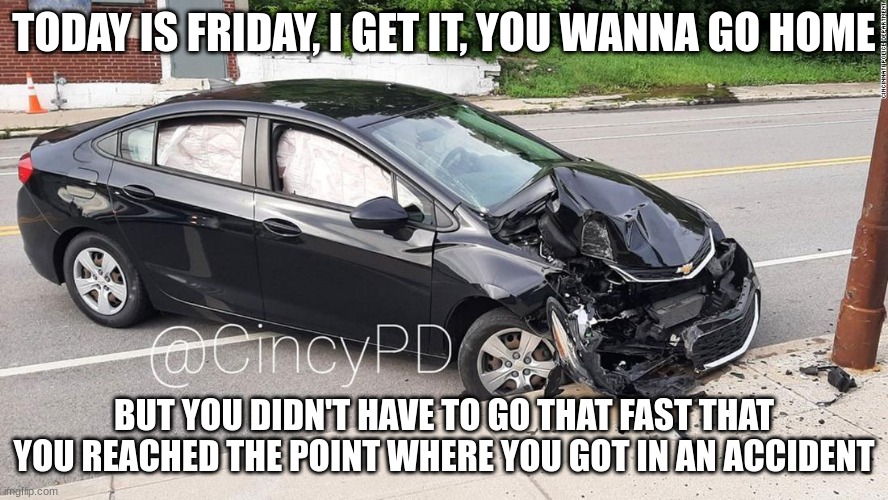 Going home on Friday be like: | TODAY IS FRIDAY, I GET IT, YOU WANNA GO HOME; BUT YOU DIDN'T HAVE TO GO THAT FAST THAT YOU REACHED THE POINT WHERE YOU GOT IN AN ACCIDENT | image tagged in car accident | made w/ Imgflip meme maker