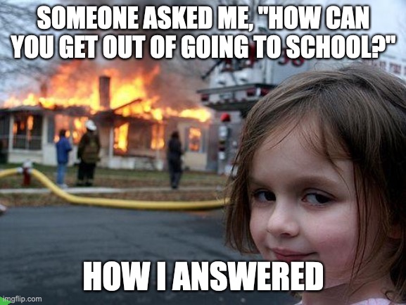 Disaster Girl | SOMEONE ASKED ME, "HOW CAN YOU GET OUT OF GOING TO SCHOOL?"; HOW I ANSWERED | image tagged in memes,disaster girl | made w/ Imgflip meme maker