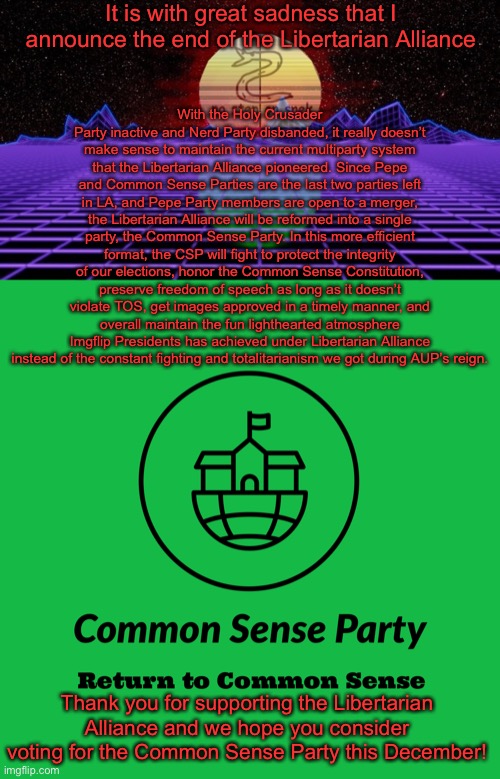 We got so much done. Thanks for giving the LA the chance to rebuild this stream after the damage AUP did | It is with great sadness that I announce the end of the Libertarian Alliance; With the Holy Crusader Party inactive and Nerd Party disbanded, it really doesn’t make sense to maintain the current multiparty system that the Libertarian Alliance pioneered. Since Pepe and Common Sense Parties are the last two parties left in LA, and Pepe Party members are open to a merger, the Libertarian Alliance will be reformed into a single party, the Common Sense Party. In this more efficient format, the CSP will fight to protect the integrity of our elections, honor the Common Sense Constitution, preserve freedom of speech as long as it doesn’t violate TOS, get images approved in a timely manner, and overall maintain the fun lighthearted atmosphere Imgflip Presidents has achieved under Libertarian Alliance instead of the constant fighting and totalitarianism we got during AUP’s reign. Thank you for supporting the Libertarian Alliance and we hope you consider voting for the Common Sense Party this December! | image tagged in libertarian alliance retrofuture,common sense party | made w/ Imgflip meme maker