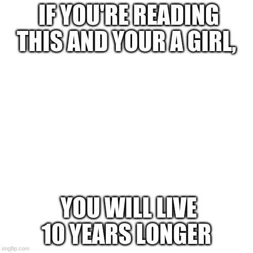 Blank Transparent Square | IF YOU'RE READING THIS AND YOUR A GIRL, YOU WILL LIVE 10 YEARS LONGER | image tagged in memes,blank transparent square | made w/ Imgflip meme maker