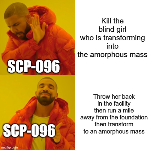096 is based |  Kill the blind girl who is transforming into the amorphous mass; SCP-096; Throw her back in the facility then run a mile away from the foundation then transform to an amorphous mass; SCP-096 | image tagged in memes,drake hotline bling | made w/ Imgflip meme maker