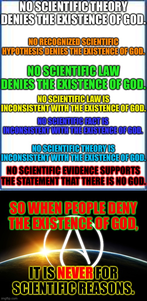 Atheism: Never For Scientific Reasons | NO SCIENTIFIC THEORY DENIES THE EXISTENCE OF GOD. NO RECOGNIZED SCIENTIFIC HYPOTHESIS DENIES THE EXISTENCE OF GOD. NO SCIENTIFIC LAW DENIES THE EXISTENCE OF GOD. NO SCIENTIFIC LAW IS INCONSISTENT WITH THE EXISTENCE OF GOD. NO SCIENTIFIC FACT IS INCONSISTENT WITH THE EXISTENCE OF GOD. NO SCIENTIFIC THEORY IS INCONSISTENT WITH THE EXISTENCE OF GOD. NO SCIENTIFIC EVIDENCE SUPPORTS THE STATEMENT THAT THERE IS NO GOD. SO WHEN PEOPLE DENY THE EXISTENCE OF GOD, NEVER; IT IS NEVER FOR SCIENTIFIC REASONS. | image tagged in science,memes,atheism,colors | made w/ Imgflip meme maker