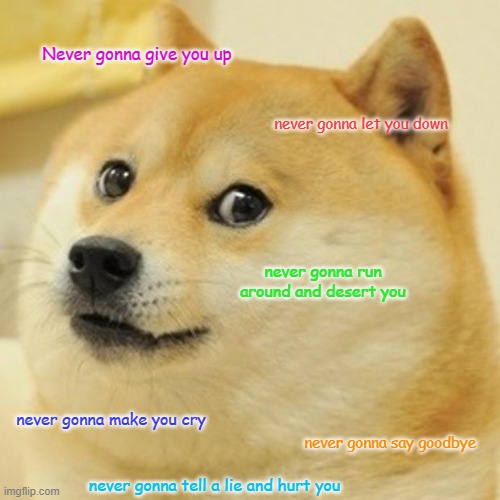 Doge |  Never gonna give you up; never gonna let you down; never gonna run around and desert you; never gonna make you cry; never gonna say goodbye; never gonna tell a lie and hurt you | image tagged in memes,doge,rick astley,rickroll,never gonna give you up | made w/ Imgflip meme maker