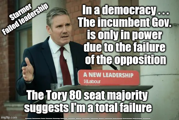 Starmer - Failed leadership | In a democracy . . .
The incumbent Gov. 
is only in power 
due to the failure 
of the opposition; Starmer
Failed leadership; The Tory 80 seat majority 
suggests I'm a total failure; #Starmerout #GetStarmerOut #Labour #JonLansman #wearecorbyn #KeirStarmer #DianeAbbott #McDonnell #cultofcorbyn #labourisdead #Momentum #labourracism #socialistsunday #nevervotelabour #socialistanyday #Antisemitism | image tagged in starmer new leadership,labourisdead,starmerout getstarmerout,cultofcorbyn,christmas party,starmer resign | made w/ Imgflip meme maker