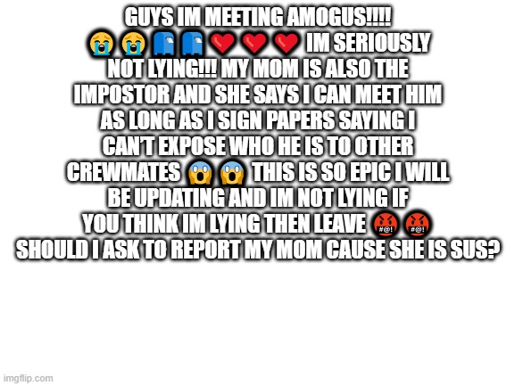 A | GUYS IM MEETING AMOGUS!!!! 😭😭📮📮❤️❤️❤️ IM SERIOUSLY NOT LYING!!! MY MOM IS ALSO THE IMPOSTOR AND SHE SAYS I CAN MEET HIM AS LONG AS I SIGN PAPERS SAYING I CAN’T EXPOSE WHO HE IS TO OTHER CREWMATES 😱😱 THIS IS SO EPIC I WILL BE UPDATING AND IM NOT LYING IF YOU THINK IM LYING THEN LEAVE 🤬🤬 SHOULD I ASK TO REPORT MY MOM CAUSE SHE IS SUS? | image tagged in blank white template | made w/ Imgflip meme maker