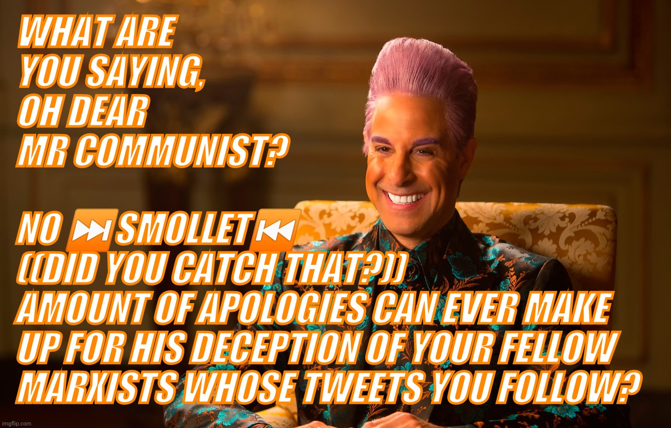 Caesar Fl | WHAT ARE
YOU SAYING,
OH DEAR
MR COMMUNIST? NO ⏭️SMOLLET⏮️
((DID YOU CATCH THAT?))
AMOUNT OF APOLOGIES CAN EVER MAKE
UP FOR HIS DECEPTION OF  | image tagged in caesar fl | made w/ Imgflip meme maker