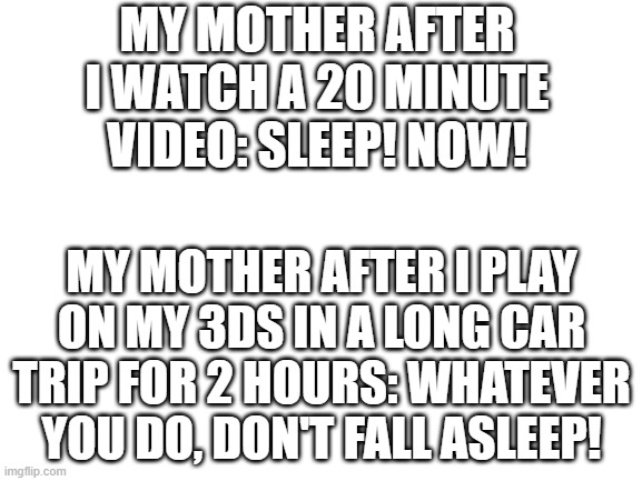 sleep | MY MOTHER AFTER I WATCH A 20 MINUTE VIDEO: SLEEP! NOW! MY MOTHER AFTER I PLAY ON MY 3DS IN A LONG CAR TRIP FOR 2 HOURS: WHATEVER YOU DO, DON'T FALL ASLEEP! | image tagged in blank white template | made w/ Imgflip meme maker