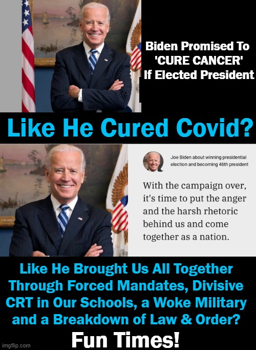 Broken Promises | Biden Promised To 
'CURE CANCER'
If Elected President; Like He Cured Covid? Like He Brought Us All Together 
Through Forced Mandates, Divisive 
CRT in Our Schools, a Woke Military 
and a Breakdown of Law & Order? Fun Times! | image tagged in politics,joe biden,broken promises,division,liberalism,failed mission | made w/ Imgflip meme maker