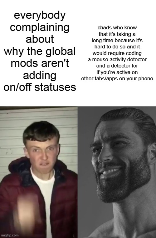 coding is difficult yall. give these guys a break. | chads who know that it's taking a long time because it's hard to do so and it would require coding a mouse activity detector and a detector for if you're active on other tabs/apps on your phone; everybody complaining about why the global mods aren't adding on/off statuses | image tagged in average fan vs average enjoyer | made w/ Imgflip meme maker
