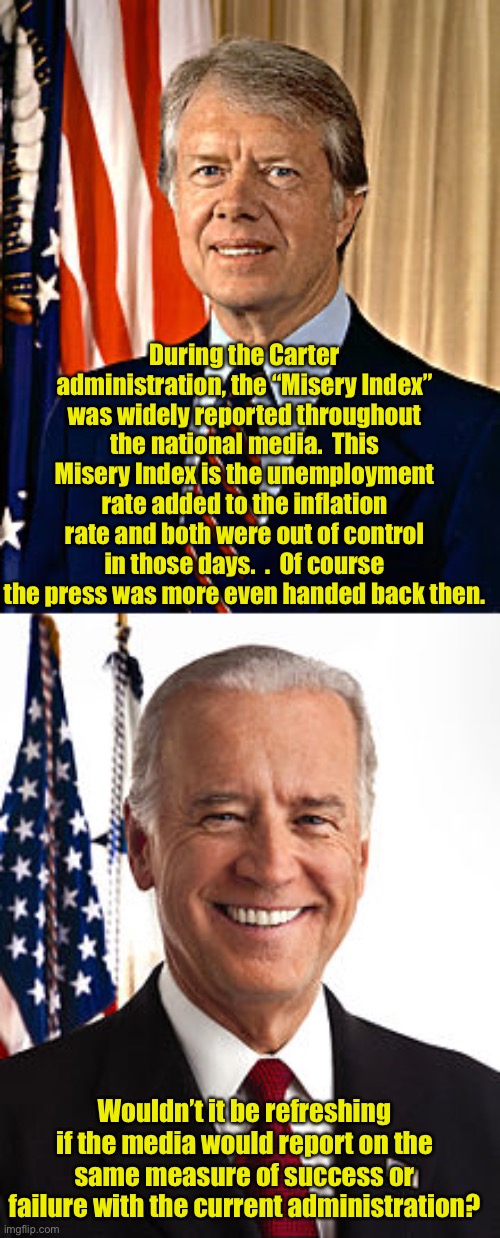 Misery Index | During the Carter administration, the “Misery Index” was widely reported throughout the national media.  This Misery Index is the unemployment rate added to the inflation rate and both were out of control in those days.  .  Of course the press was more even handed back then. Wouldn’t it be refreshing if the media would report on the same measure of success or failure with the current administration? | image tagged in jimmy carter,memes,joe biden | made w/ Imgflip meme maker