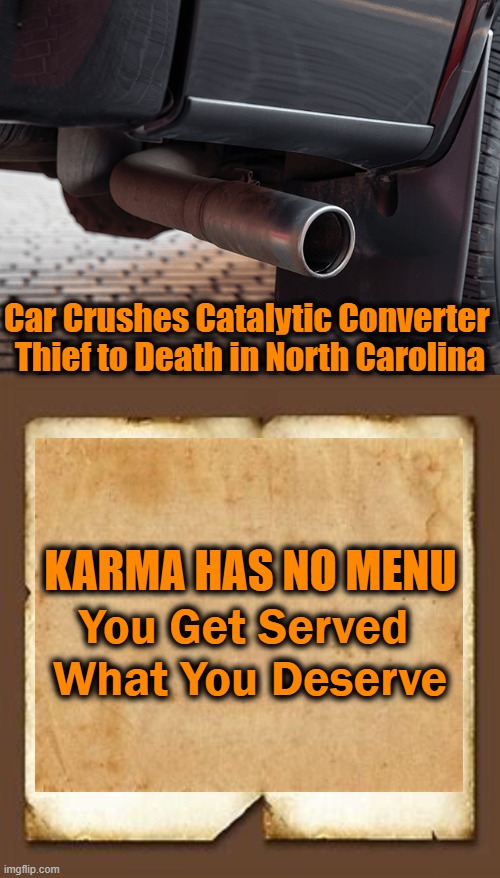 Thou shalt not steal is still good advice today | Car Crushes Catalytic Converter 
Thief to Death in North Carolina; KARMA HAS NO MENU; You Get Served 
What You Deserve | image tagged in consequences,psa,news you can use,funny,irony,advice | made w/ Imgflip meme maker