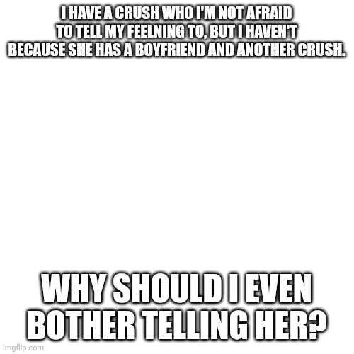 Why should I tell my crush I like her if she has a boyfriend and another crush? |  I HAVE A CRUSH WHO I'M NOT AFRAID TO TELL MY FEELNING TO, BUT I HAVEN'T BECAUSE SHE HAS A BOYFRIEND AND ANOTHER CRUSH. WHY SHOULD I EVEN BOTHER TELLING HER? | image tagged in memes,blank transparent square,crush,boyfriend | made w/ Imgflip meme maker