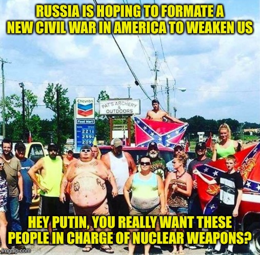 Careful what you wish for in case you get it good and hard | RUSSIA IS HOPING TO FORMATE A NEW CIVIL WAR IN AMERICA TO WEAKEN US; HEY PUTIN, YOU REALLY WANT THESE PEOPLE IN CHARGE OF NUCLEAR WEAPONS? | image tagged in trump's base - redneck hillbilly voters,russia should think more | made w/ Imgflip meme maker