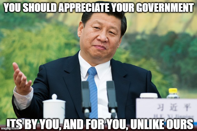 Xi Jinping | YOU SHOULD APPRECIATE YOUR GOVERNMENT ITS BY YOU, AND FOR YOU, UNLIKE OURS | image tagged in xi jinping | made w/ Imgflip meme maker