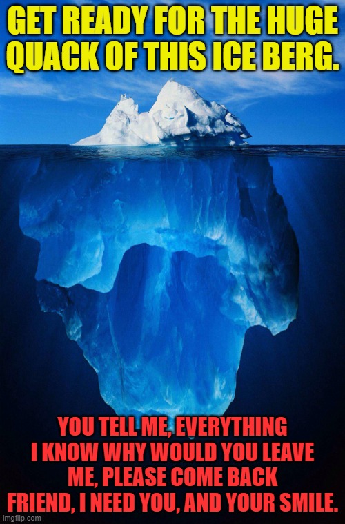 iceberg | GET READY FOR THE HUGE QUACK OF THIS ICE BERG. YOU TELL ME, EVERYTHING I KNOW WHY WOULD YOU LEAVE ME, PLEASE COME BACK FRIEND, I NEED YOU, AND YOUR SMILE. | image tagged in iceberg | made w/ Imgflip meme maker