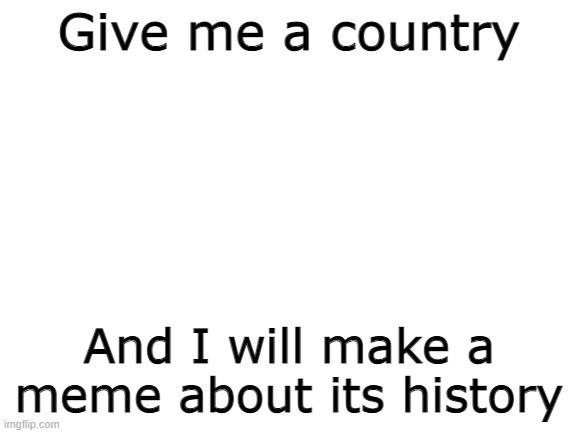 I'll do this until 12/18. |  Give me a country; And I will make a meme about its history | image tagged in blank white template | made w/ Imgflip meme maker