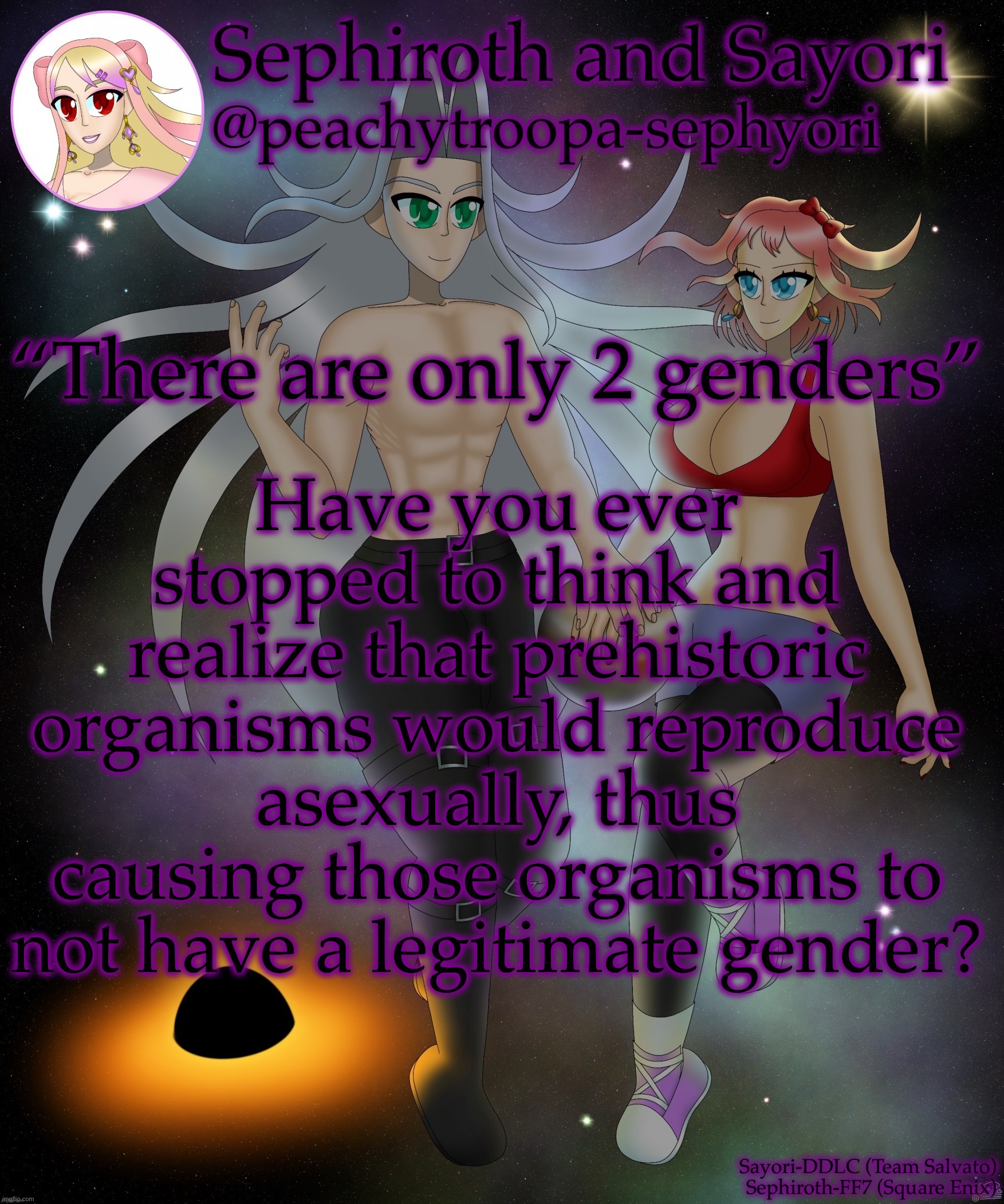 I’ll probably get cancelled for this half joke | Have you ever stopped to think and realize that prehistoric organisms would reproduce asexually, thus causing those organisms to not have a legitimate gender? “There are only 2 genders” | image tagged in sayori and sephiroth | made w/ Imgflip meme maker