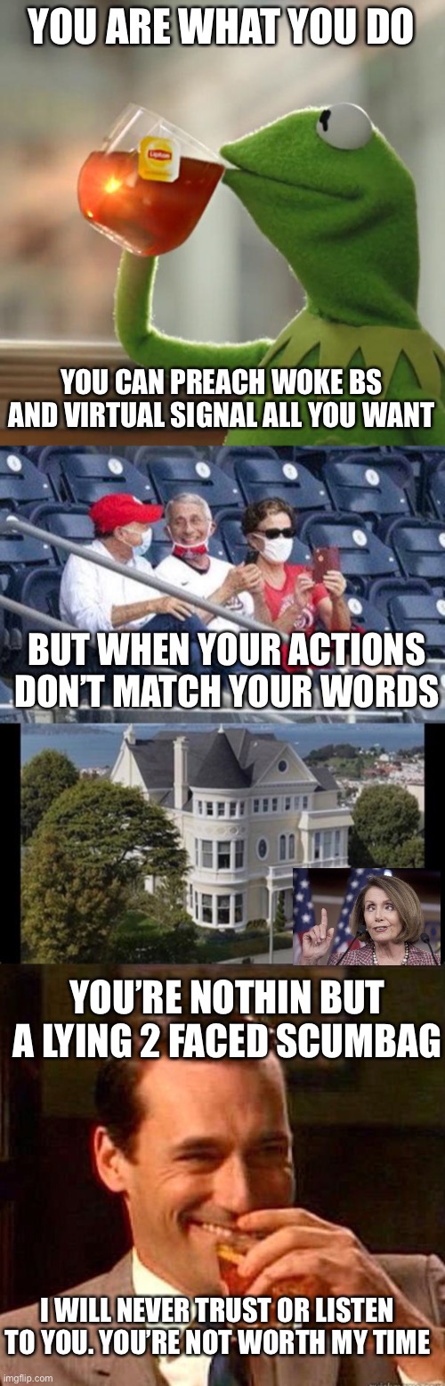 Things liberals can’t understand |  YOU ARE WHAT YOU DO; YOU CAN PREACH WOKE BS AND VIRTUAL SIGNAL ALL YOU WANT; BUT WHEN YOUR ACTIONS DON’T MATCH YOUR WORDS; YOU’RE NOTHIN BUT A LYING 2 FACED SCUMBAG; I WILL NEVER TRUST OR LISTEN TO YOU. YOU’RE NOT WORTH MY TIME | image tagged in memes,but that's none of my business,no mask fauci,mad men | made w/ Imgflip meme maker