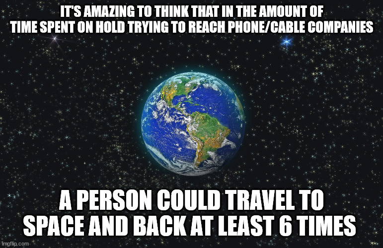 On hold with phone and cable companies longer than it takes to get to space and back | IT'S AMAZING TO THINK THAT IN THE AMOUNT OF TIME SPENT ON HOLD TRYING TO REACH PHONE/CABLE COMPANIES; A PERSON COULD TRAVEL TO SPACE AND BACK AT LEAST 6 TIMES | image tagged in earth from space | made w/ Imgflip meme maker