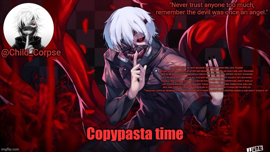 Child_Corpse's Kaneki template | MY MOM WON'T DO SHIT BECAUSE SHE KNOWS DAMN WELL SHE TAUGHT MY SISTER NOT TO CLEAN UP AFTER HER BECAUSE I WILL FROM AN EARLY AGE, AND TEACHING HER TO BE RESPONSIBLE NOW WOULD MEAN PUTTING IN ACTUAL EFFORT. I'M NOT CLEANING UP THE MOLD PATCH, I CLEAN ALL THE SHIT HERE. IF SHE DOESN'T CLEAN IT UP I AM GOING TO CALL CPS THERE IS MOLD ALL OVER MY STUFF, FRUIT FLIES EVERYWHERE, AND IT SMELLS LIKE F**KING EARWAX. THERE'S NO WAY THESE ARE HEALTHY LIVING CONDITIONS AND I AM SICK AND TIRED OF LIVING ON AN EPISODE OF BURIED ALIVE; MY F**KING SISTER SPILLED MOLD ALL OVER MY BEANBAG CHAIR THAT I STORE MY F**KING BLANKETS AND STUFFED ANIMALS AND WON'T CLEAN IT UP; Copypasta time | image tagged in child_corpse's kaneki template | made w/ Imgflip meme maker