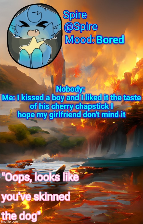 Spire's fire and water temp | Bored; Nobody: 
Me: I kissed a boy and I liked it the taste of his cherry chapstick I hope my girlfriend don't mind it | image tagged in spire's fire and water temp | made w/ Imgflip meme maker