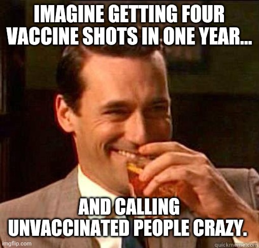 If four doesn't work, try five. | IMAGINE GETTING FOUR VACCINE SHOTS IN ONE YEAR... AND CALLING UNVACCINATED PEOPLE CRAZY. | image tagged in laughing don draper | made w/ Imgflip meme maker